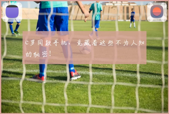 c罗同款手机，竟藏着这些不为人知的秘密！