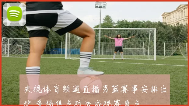 央视体育频道直播男篮赛事安排出炉 多场焦点对决成观赛看点