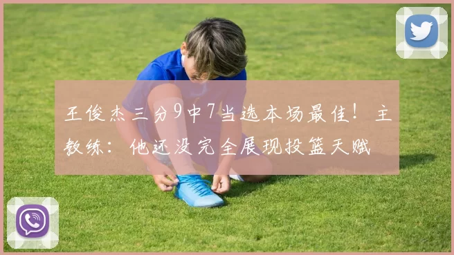 王俊杰三分9中7当选本场最佳！主教练：他还没完全展现投篮天赋