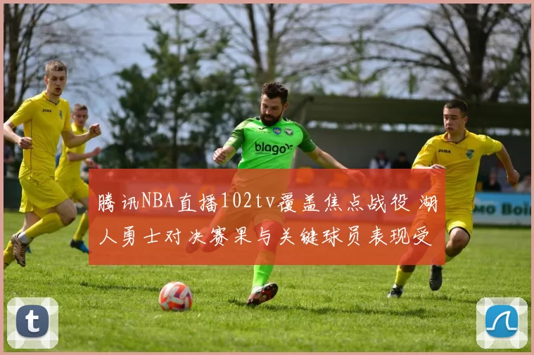 腾讯NBA直播102tv覆盖焦点战役 湖人勇士对决赛果与关键球员表现受关注