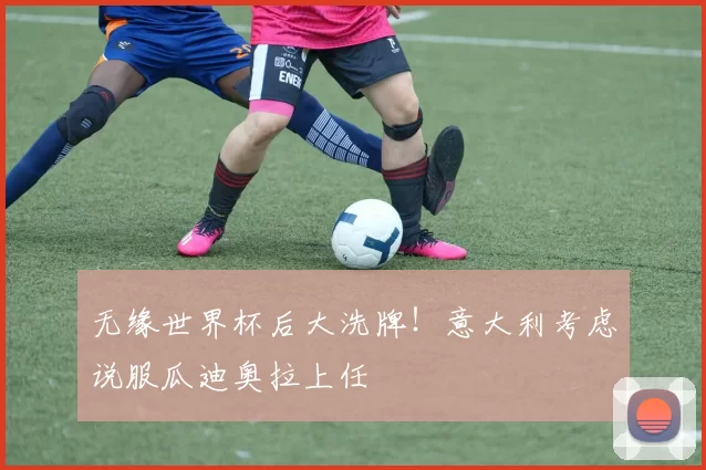 无缘世界杯后大洗牌！意大利考虑说服瓜迪奥拉上任