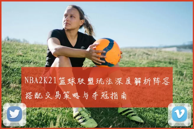 NBA2K21篮球联盟玩法深度解析阵容搭配交易策略与夺冠指南