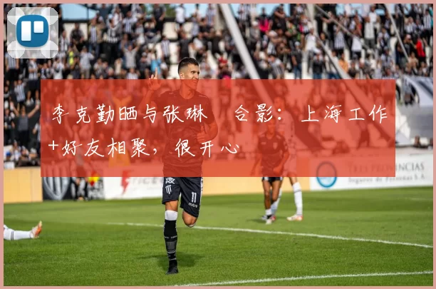 李克勤晒与张琳芃合影：上海工作+好友相聚，很开心