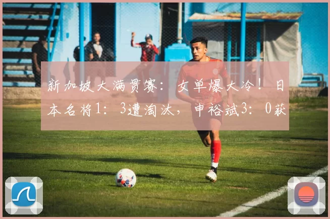 新加坡大满贯赛:女单爆大冷!日本名将1:3遭淘汰,申裕斌3:0获胜