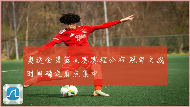 奥运会男篮决赛赛程公布 冠军之战时间确定看点集中