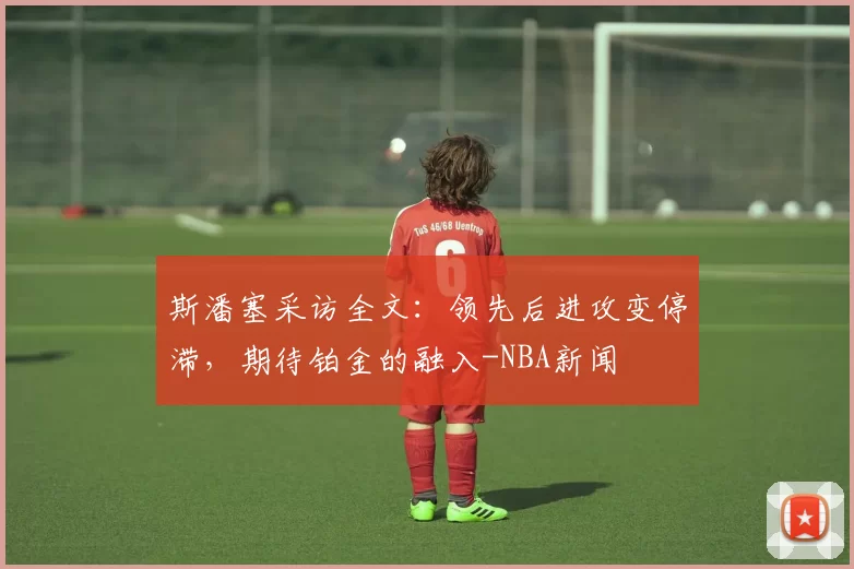 斯潘塞采访全文：领先后进攻变停滞，期待铂金的融入-NBA新闻