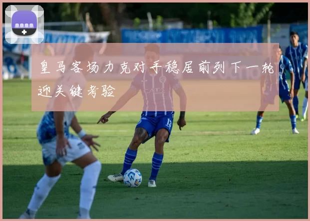 皇马客场力克对手稳居前列下一轮迎关键考验