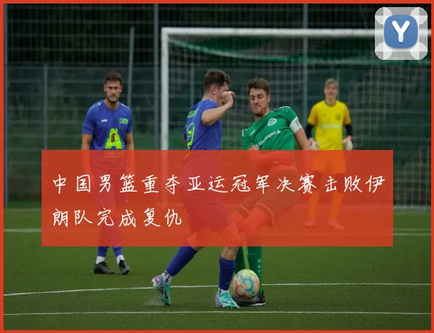 中国男篮重夺亚运冠军决赛击败伊朗队完成复仇