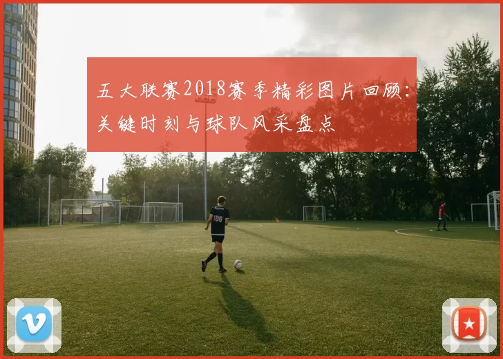 五大联赛2018赛季精彩图片回顾：关键时刻与球队风采盘点