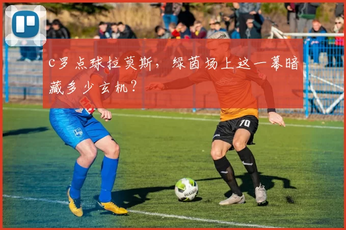 c罗点球拉莫斯，绿茵场上这一幕暗藏多少玄机？