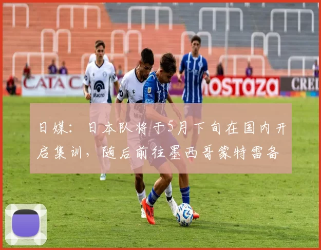 日媒：日本队将于5月下旬在国内开启集训，随后前往墨西哥蒙特雷备战
