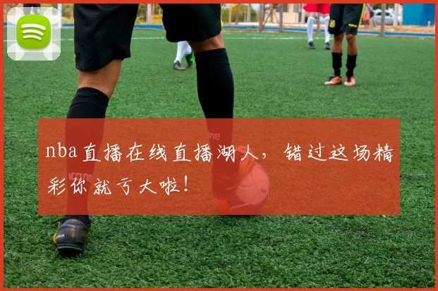 nba直播在线直播湖人，错过这场精彩你就亏大啦！