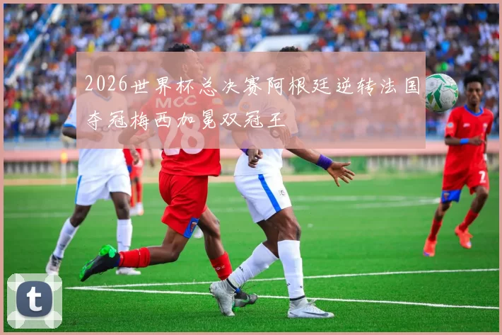 2026世界杯总决赛阿根廷逆转法国夺冠梅西加冕双冠王