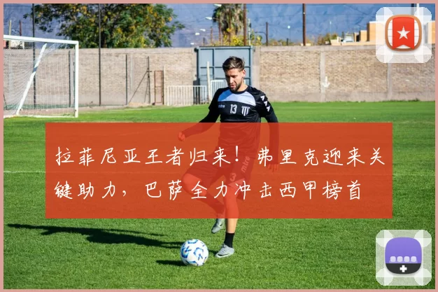 拉菲尼亚王者归来！弗里克迎来关键助力，巴萨全力冲击西甲榜首