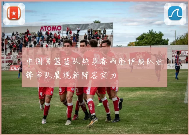 中国男篮蓝队热身赛两胜伊朗队杜锋率队展现新阵容实力
