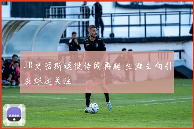 JR史密斯退役传闻再起 生涯去向引发球迷关注