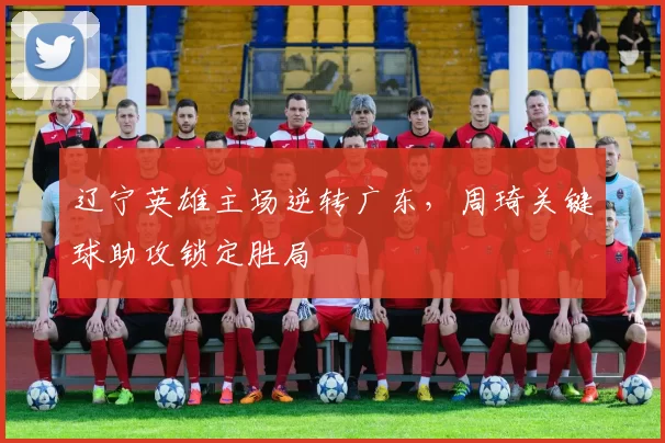 辽宁英雄主场逆转广东,周琦关键球助攻锁定胜局