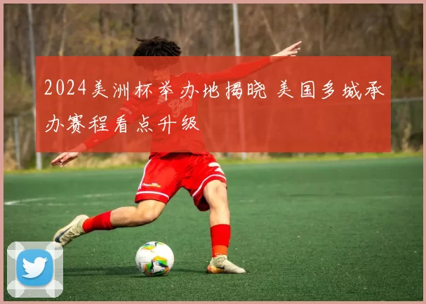 2024美洲杯举办地揭晓 美国多城承办赛程看点升级