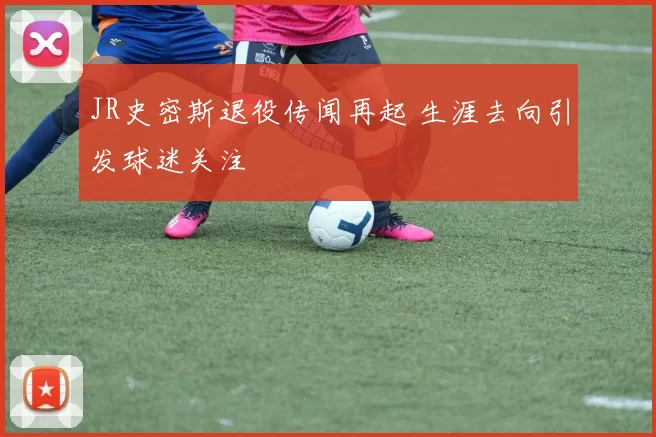 JR史密斯退役传闻再起 生涯去向引发球迷关注