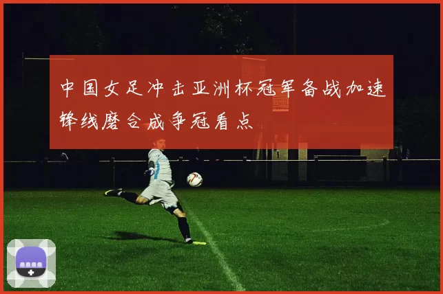 中国女足冲击亚洲杯冠军备战加速锋线磨合成争冠看点