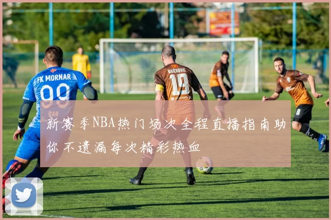 新赛季NBA热门场次全程直播指南助你不遗漏每次精彩热血