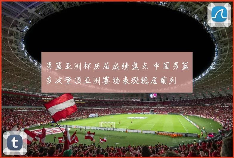 男篮亚洲杯历届成绩盘点 中国男篮多次登顶亚洲赛场表现稳居前列