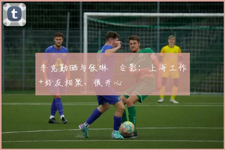 李克勤晒与张琳芃合影：上海工作+好友相聚，很开心