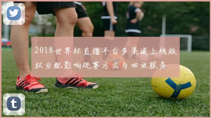 2018世界杯直播平台多渠道上线版权分配影响观赛方式与回放服务