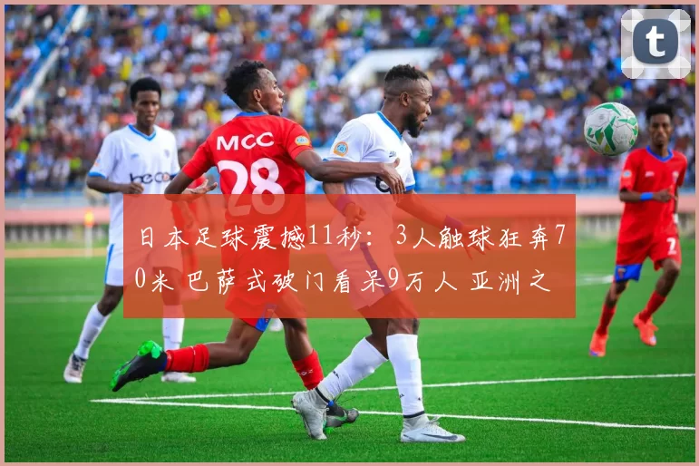 日本足球震撼11秒:3人触球狂奔70米 巴萨式破门看呆9万人 亚洲之光