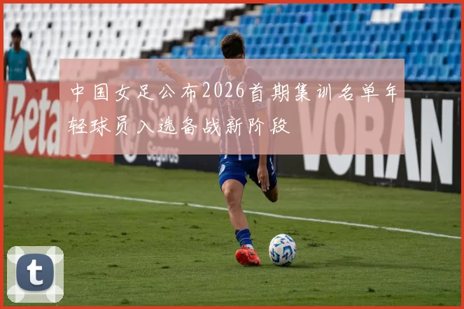 中国女足公布2026首期集训名单年轻球员入选备战新阶段