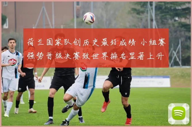 荷兰国家队创历史最好成绩 小组赛强势晋级决赛致世界排名显著上升