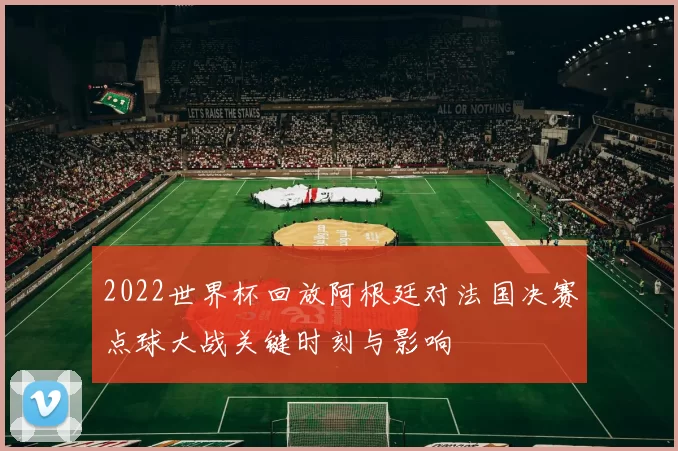 2022世界杯回放阿根廷对法国决赛点球大战关键时刻与影响