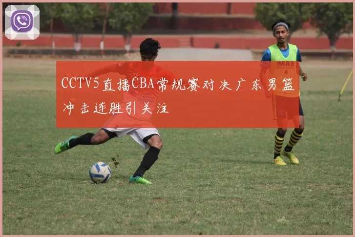 CCTV5直播CBA常规赛对决广东男篮冲击连胜引关注