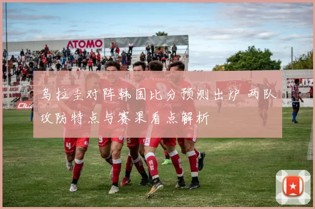 乌拉圭对阵韩国比分预测出炉 两队攻防特点与赛果看点解析
