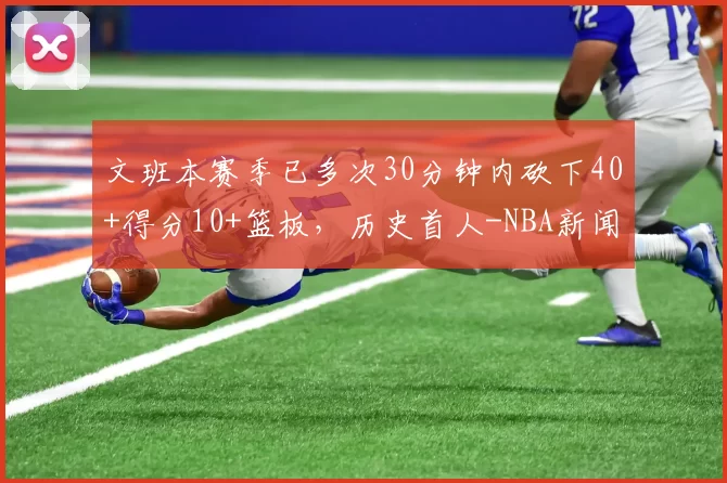 文班本赛季已多次30分钟内砍下40+得分10+篮板，历史首人-NBA新闻