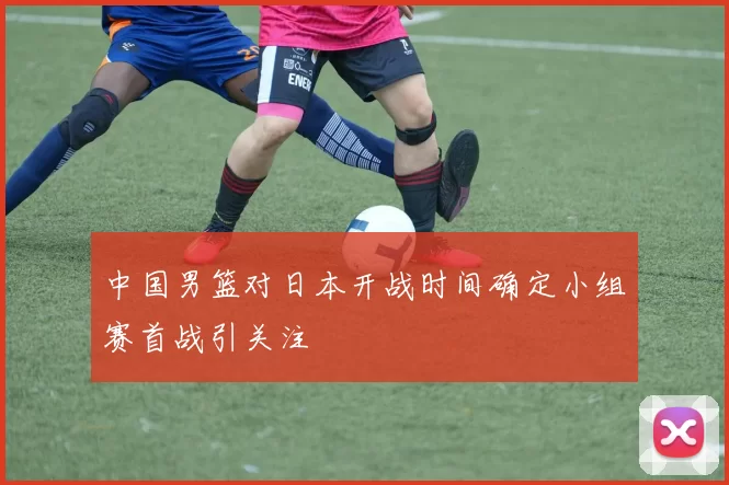 中国男篮对日本开战时间确定小组赛首战引关注