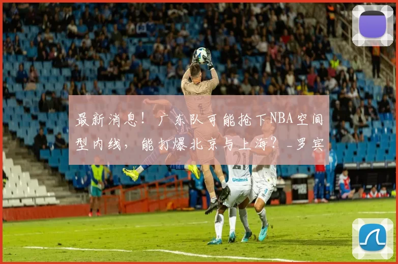 最新消息!广东队可能抢下NBA空间型内线,能打爆北京与上海?_罗宾逊_杜锋_1