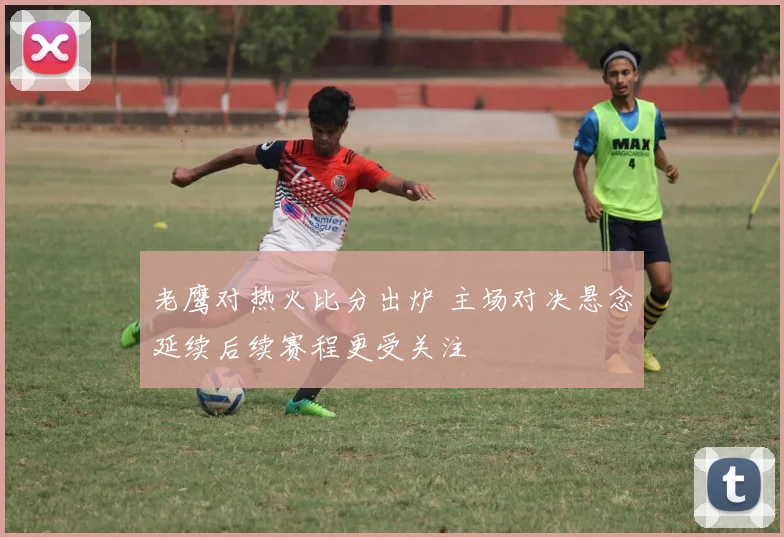 老鹰对热火比分出炉 主场对决悬念延续后续赛程更受关注