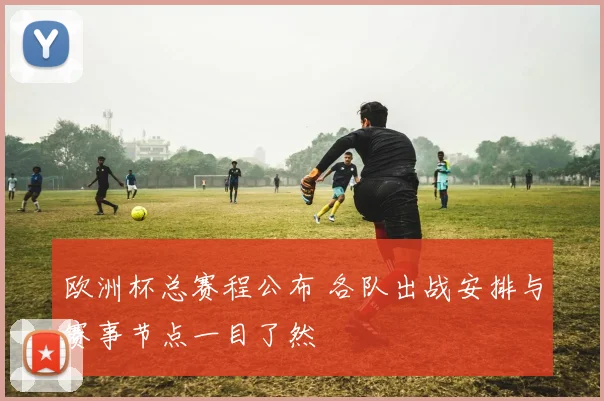 欧洲杯总赛程公布 各队出战安排与赛事节点一目了然