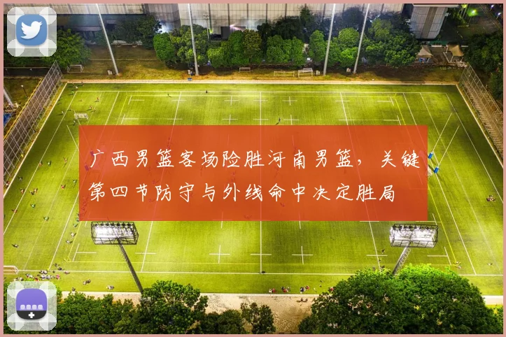 广西男篮客场险胜河南男篮，关键第四节防守与外线命中决定胜局
