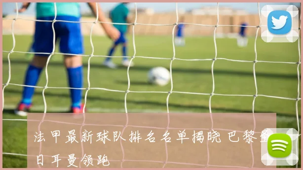 法甲最新球队排名名单揭晓 巴黎圣日耳曼领跑