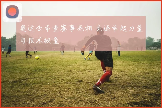 奥运会举重赛事亮相 竞逐举起力量与技术较量