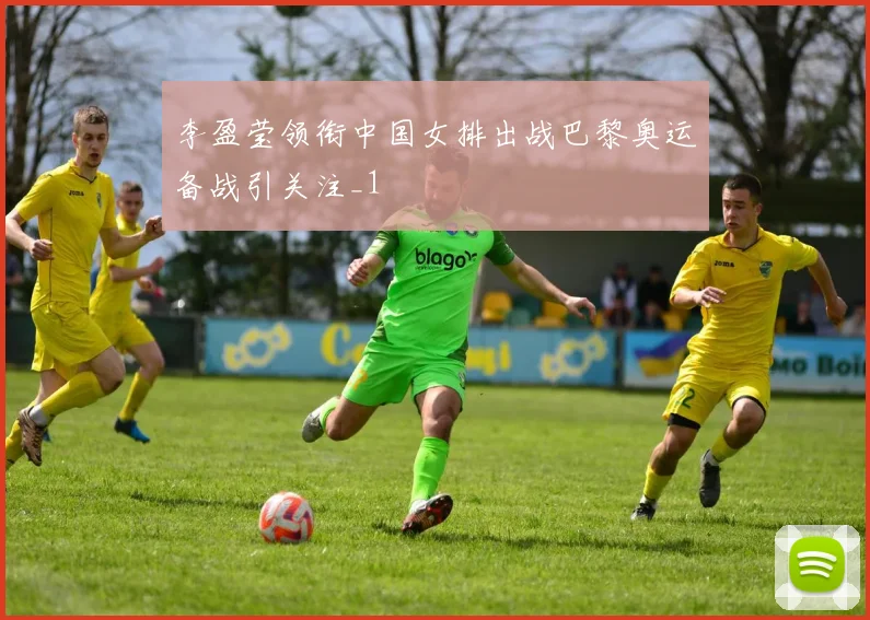 李盈莹领衔中国女排出战巴黎奥运备战引关注_1
