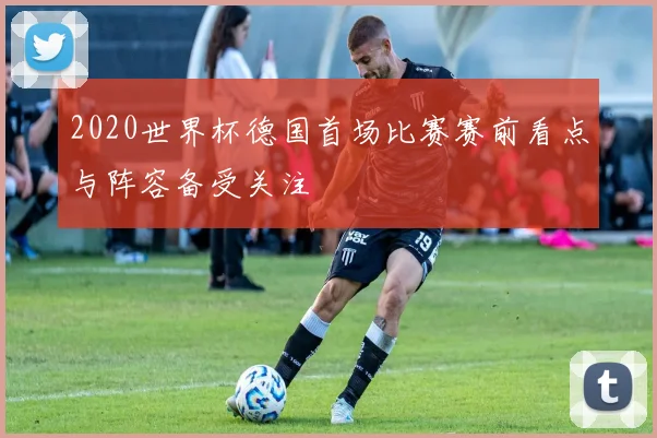2020世界杯德国首场比赛赛前看点与阵容备受关注