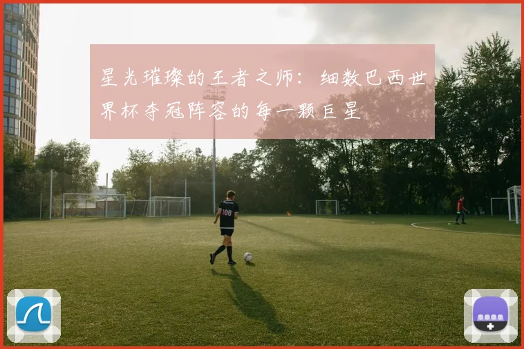 星光璀璨的王者之师:细数巴西世界杯夺冠阵容的每一颗巨星