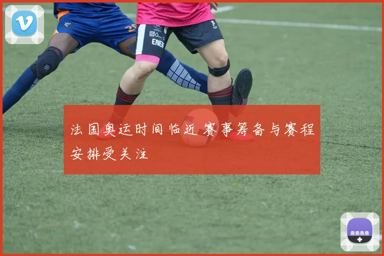 法国奥运时间临近 赛事筹备与赛程安排受关注