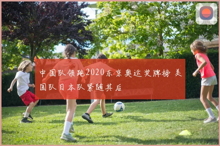 中国队领跑2020东京奥运奖牌榜 美国队日本队紧随其后