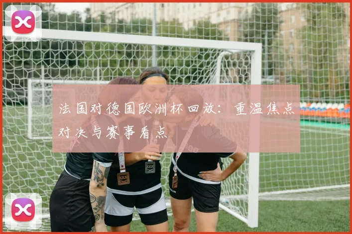 法国对德国欧洲杯回放：重温焦点对决与赛事看点