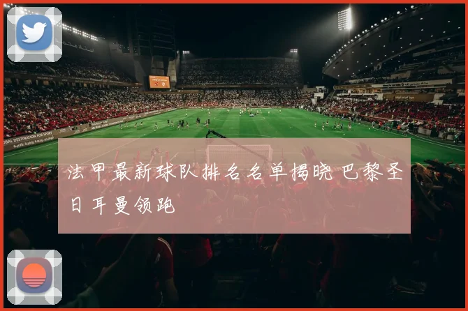 法甲最新球队排名名单揭晓 巴黎圣日耳曼领跑