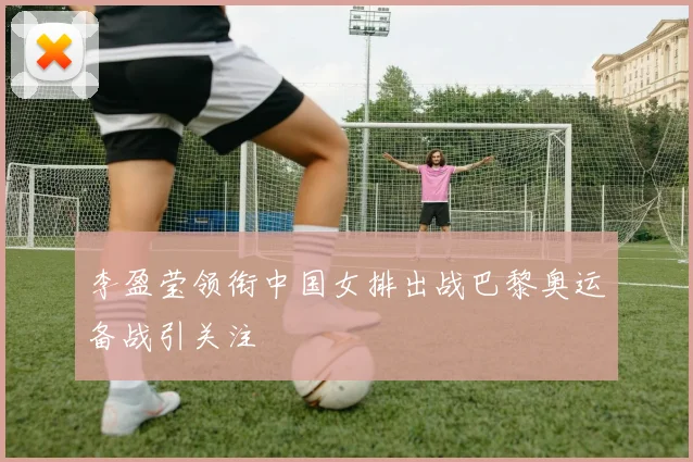 李盈莹领衔中国女排出战巴黎奥运备战引关注